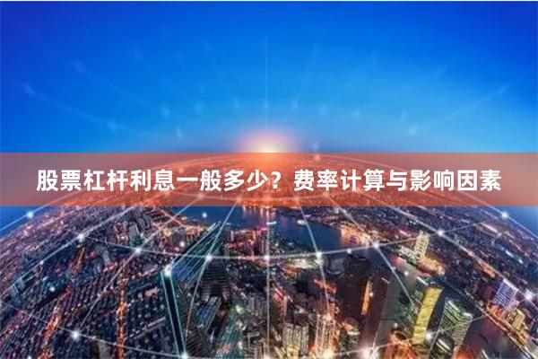股票杠杆利息一般多少？费率计算与影响因素