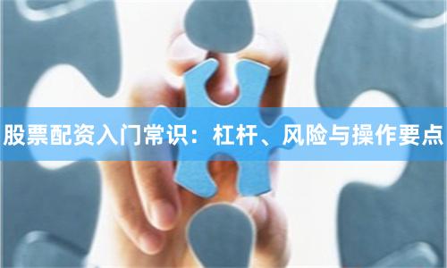 股票配资入门常识：杠杆、风险与操作要点