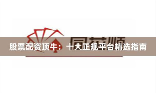 股票配资顶牛：十大正规平台精选指南